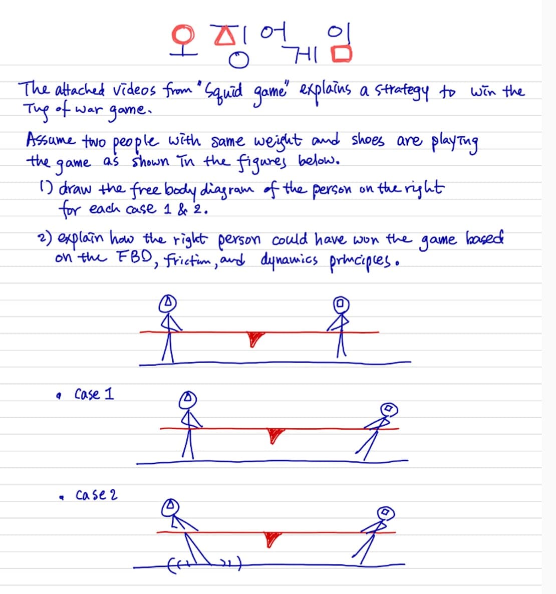 오징어
게임
The attached videos from "Squid game" explains a strategy to win the
game.
Tug of war
Assume two people with same weight and shoes are playing
as shown in the figures below.
the game
1) draw the free body diagram of the person on the right
for each case 1 & 2.
2) explain how the right person could have won the
on' the FBD, Frictim, and dynamics prmcipleso
game
based
• Case 1
. case2
21)