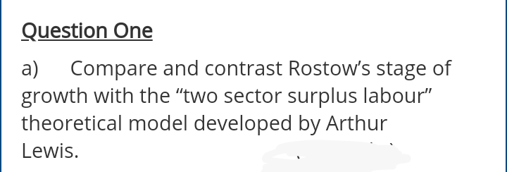 Question One
Compare and contrast Rostow's stage of
growth with the "two sector surplus labour"
theoretical model developed by Arthur
a)
Lewis.
