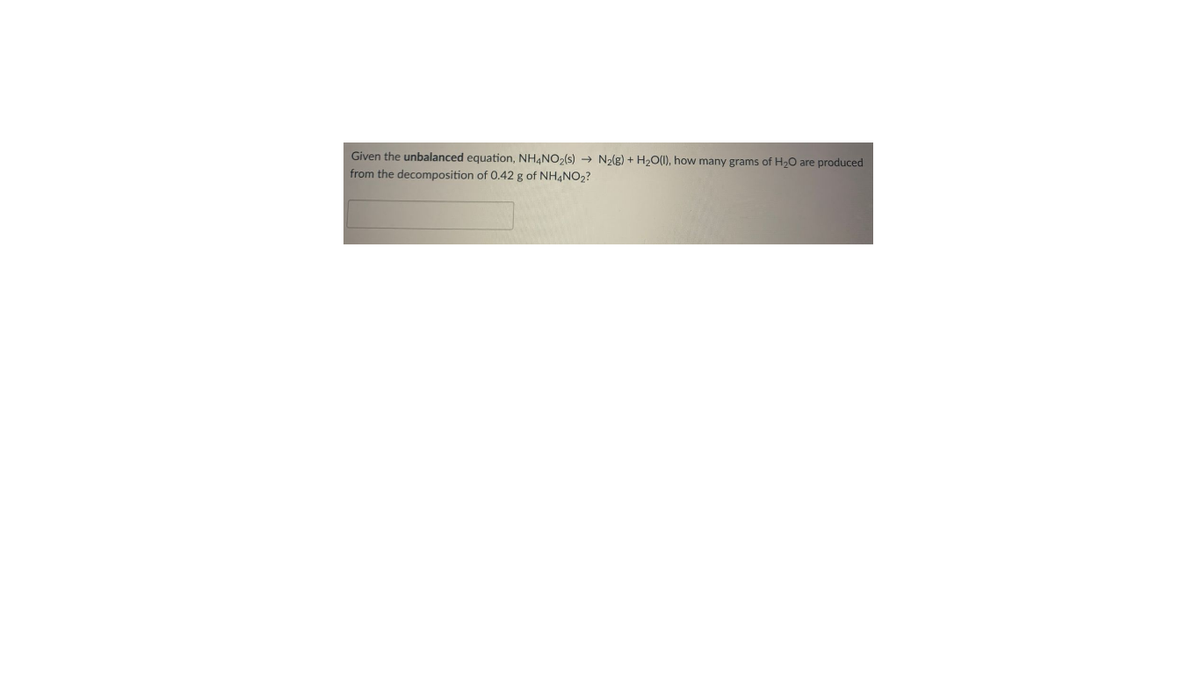 Given the unbalanced equation, NH,NO,(s) → N2(g) + H2O(1), how many grams of H,0 are produced
from the decomposition of 0.42 g of NH4NO2?
