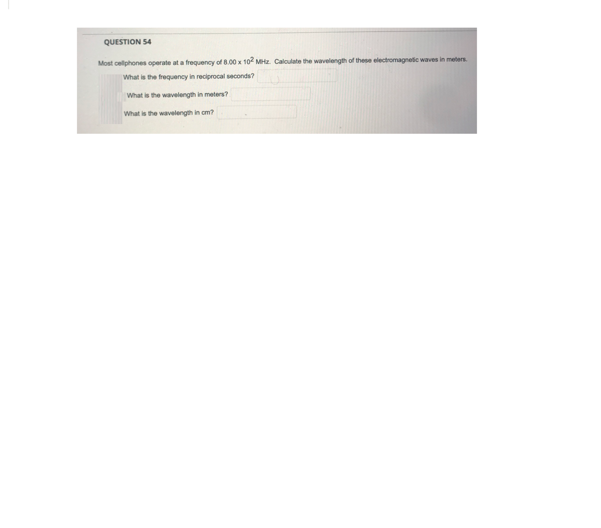 QUESTION 54
Most cellphones operate at a frequency of 8.00 x 102 MHz. Calculate the wavelength of these electromagnetic waves in meters.
What is the frequency in reciprocal seconds?
What is the wavelength in meters?
What is the wavelength in cm?
