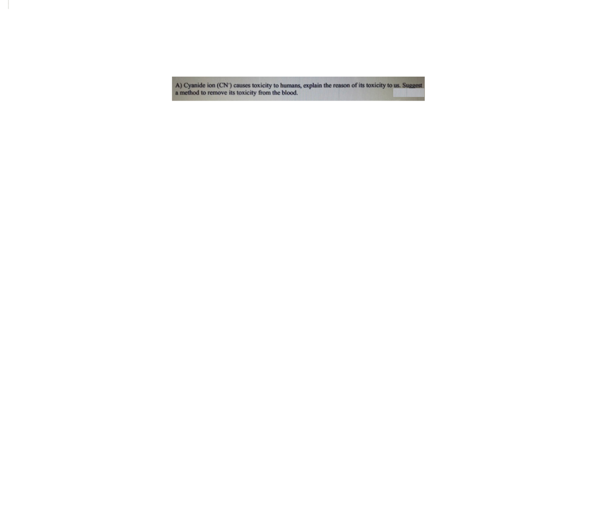 A) Cyanide ion (CN') causes toxicity to humans, explain the reason of its toxicity to us. Suggest
a method to remove its toxicity from the blood.
