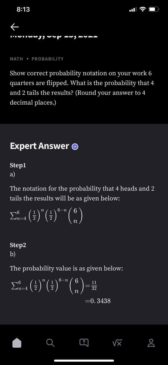 8:13
MATH • PROBABILIITY
Show correct probability notation on your work 6
quarters are flipped. What is the probability that 4
and 2 tails the results? (Round your answer to 4
decimal places.)
Expert Answer O
Step1
а)
The notation for the probability that 4 heads and 2
tails the results will be as given below:
6-n
6.
n
m%3D4
Step2
b)
The probability value is as given below:
6-n
6
Un=4
32
=0.3438
?
VX
