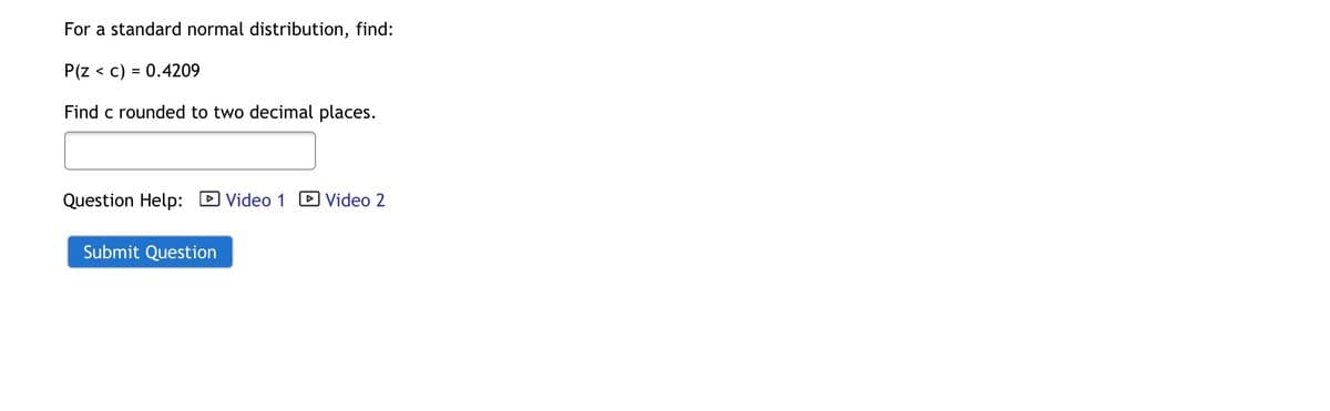 For a standard normal distribution, find:
P(Z < c) = 0.4209
Find c rounded to two decimal places.
Question Help: Video 1
Video 2
Submit Question
