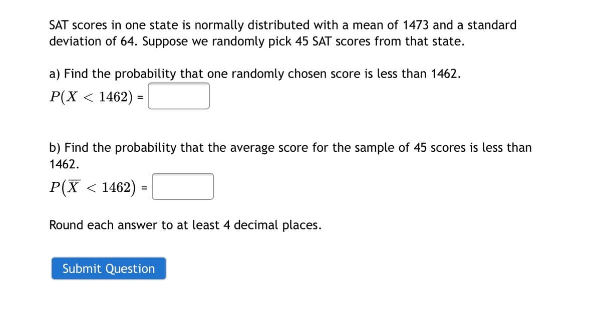 SAT scores in one state is normally distributed with a mean of 1473 and a standard
deviation of 64. Suppose we randomly pick 45 SAT scores from that state.
a) Find the probability that one randomly chosen score is less than 1462.
P(X < 1462) =
b) Find the probability that the average score for the sample of 45 scores is less than
1462.
P(X < 1462) =
Round each answer to at least 4 decimal places.
Submit Question