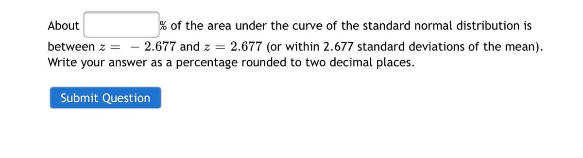 About
% of the area under the curve of the standard normal distribution is
between z =
2.677 and z = 2.677 (or within 2.677 standard deviations of the mean).
|
Write your answer as a percentage rounded to two decimal places.
Submit Question
