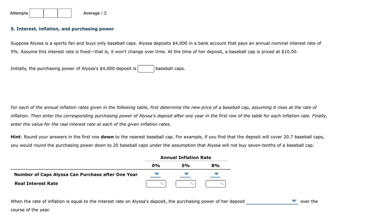 Attempts
Average / 3
5. Interest, inflation, and purchasing power
Suppose Alyssa is a sports fan and buys only baseball caps. Alyssa deposits $4,000 in a bank account that pays an annual nominal interest rate of
5%. Assume this interest rate is fixed-that is, it won't change over time. At the time of her deposit, a baseball cap is priced at $10.00.
Initially, the purchasing power of Alyssa's $4,000 deposit is
baseball caps.
For each of the annual inflation rates given in the following table, first determine the new price of a baseball cap, assuming it rises at the rate of
inflation. Then enter the corresponding purchasing power of Alyssa's deposit after one year in the first row of the table for each inflation rate. Finally,
enter the value for the real interest rate at each of the given inflation rates.
Hint: Round your answers in the first row down to the nearest baseball cap. For example, if you find that the deposit will cover 20.7 baseball caps,
you would round the purchasing power down to 20 baseball caps under the assumption that Alyssa will not buy seven-tenths of a baseball cap.
Annual Inflation Rate
0%
5%
8%
Number of Caps Alyssa Can Purchase after One Year
Real Interest Rate
%
When the rate of inflation is equal to the interest rate on Alyssa's deposit, the purchasing power of her deposit
over the
course of the year.
