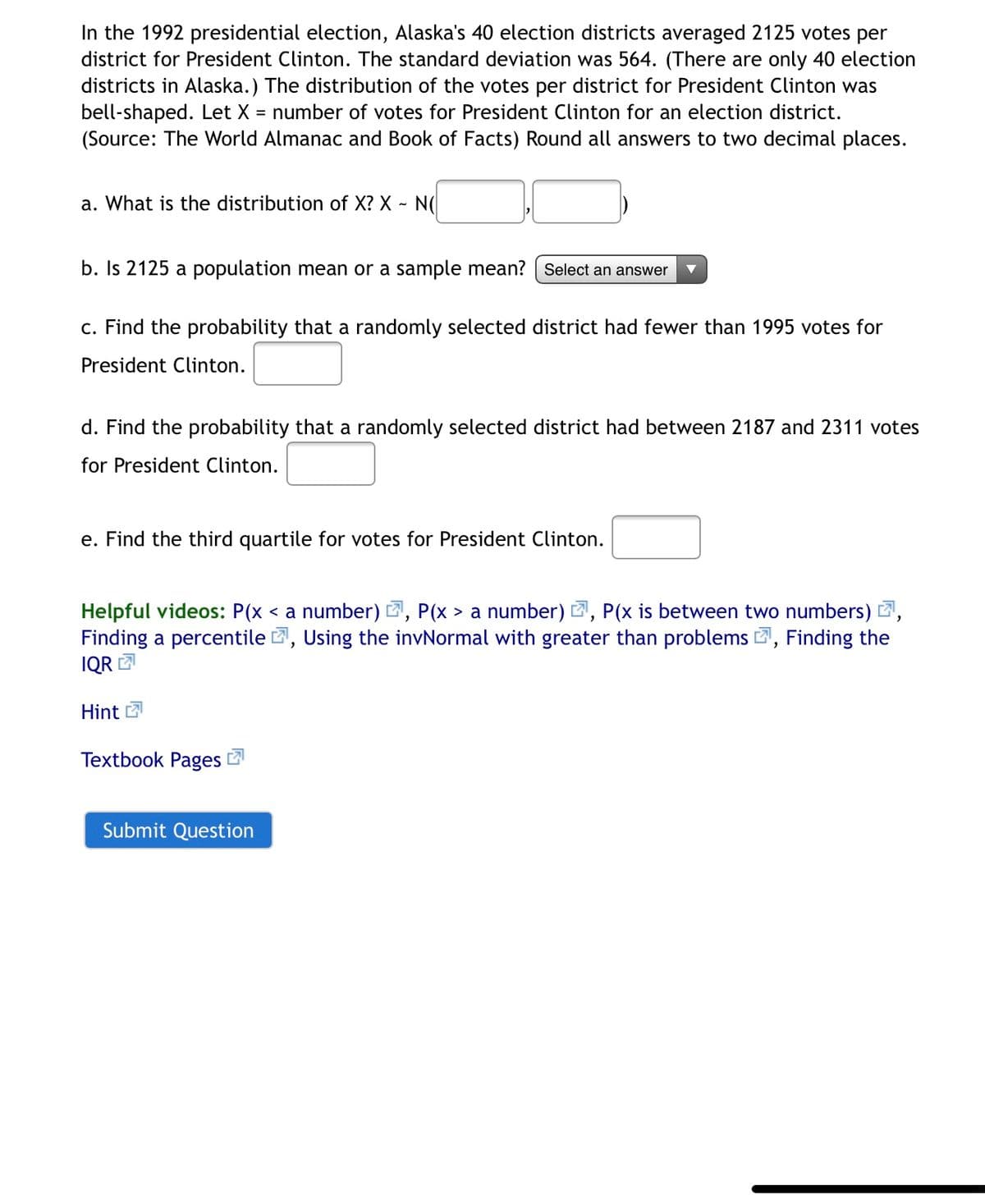 In the 1992 presidential election, Alaska's 40 election districts averaged 2125 votes per
district for President Clinton. The standard deviation was 564. (There are only 40 election
districts in Alaska.) The distribution of the votes per district for President Clinton was
bell-shaped. Let X = number of votes for President Clinton for an election district.
(Source: The World Almanac and Book of Facts) Round all answers to two decimal places.
a. What is the distribution of X? X - N(
b. Is 2125 a population mean or a sample mean? | Select an answer
c. Find the probability that a randomly selected district had fewer than 1995 votes for
President Clinton.
d. Find the probability that a randomly selected district had between 2187 and 2311 votes
for President Clinton.
e. Find the third quartile for votes for President Clinton.
Helpful videos: P(x < a number) E, P(x > a number) 2, P(x is between two numbers) 2,
Finding a percentile 2, Using the invNormal with greater than problems 2, Finding the
IQR
Hint 7
Textbook Pages
Submit Question
