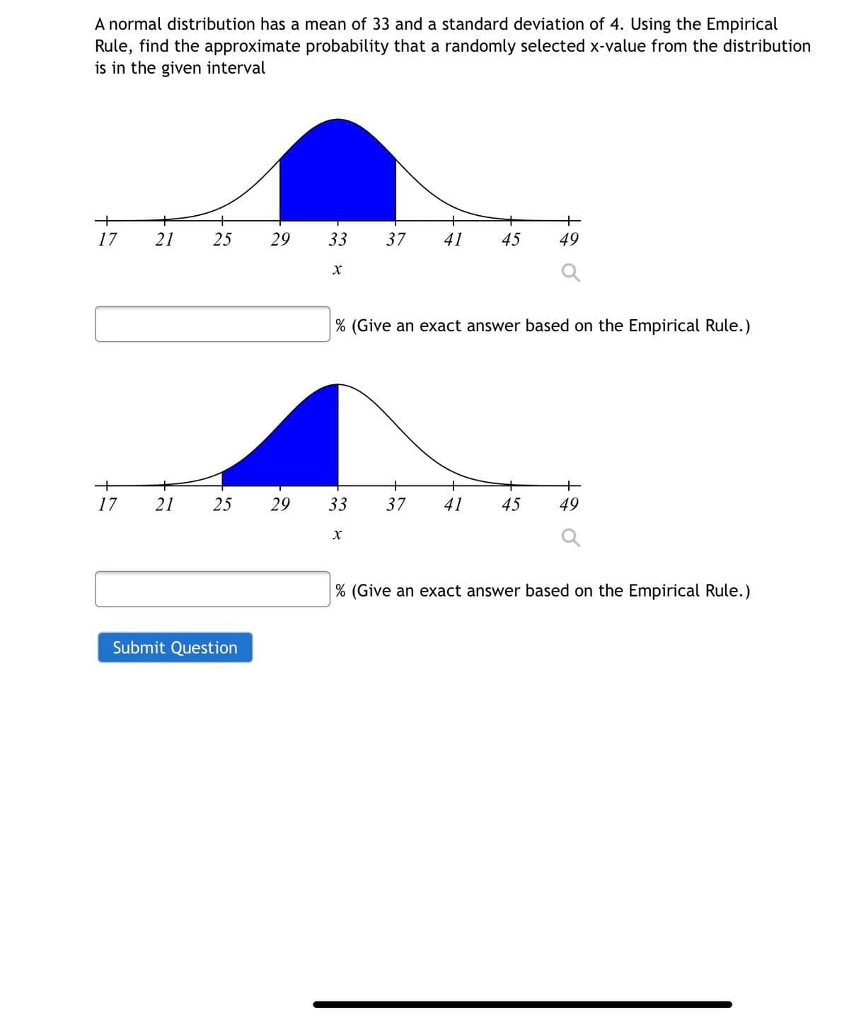 A normal distribution has a mean of 33 and a standard deviation of 4. Using the Empirical
Rule, find the approximate probability that a randomly selected x-value from the distribution
is in the given interval
+
17
21
25
29
33
37
41
45
49
% (Give an exact answer based on the Empirical Rule.)
+
17
21
25
29
33
37
41
45
49
% (Give an exact answer based on the Empirical Rule.)
Submit Question
is
