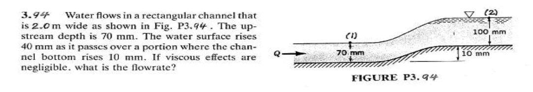 3.94
V (2)
Water flows in a rectangular channel that
is 2.0 m wide as shown in Fig. P3.94. The up-
stream depth is 70 mm. The water surface rises
40 mm as it passes over a portion where the chan-
nel bottom rises 10 mm. If viscous effects are
100 mm
(1)
Q 70 mm
10 mm
negligible. what is the flowrate?
FIGURE P3. 94
