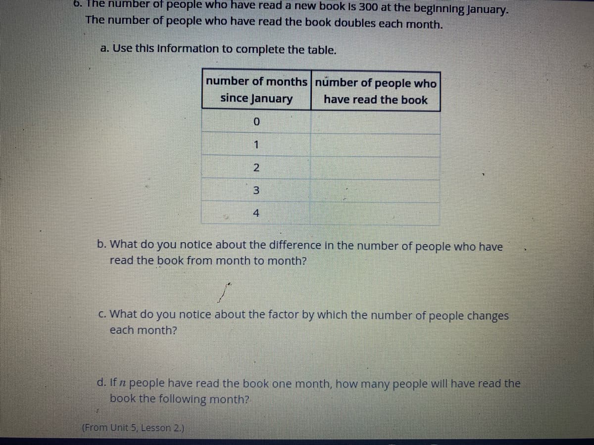 6. The number of people who have read a new book Is 300 at the beglnning January.
The number of people who have read the book doubles each month.
a. Use this Information to complete the table.
number of mnonths number of people who
since January
have read the book
1
3
4
b. What do you notice about the difference in the number of people who have
read the book from month to month?
C. What do you notice about the factor by which the number of people changes
each month?
d. If n people have read the book one month, how many people will have read the
book the following month?
(From Unit 5 Lesson 2.)
