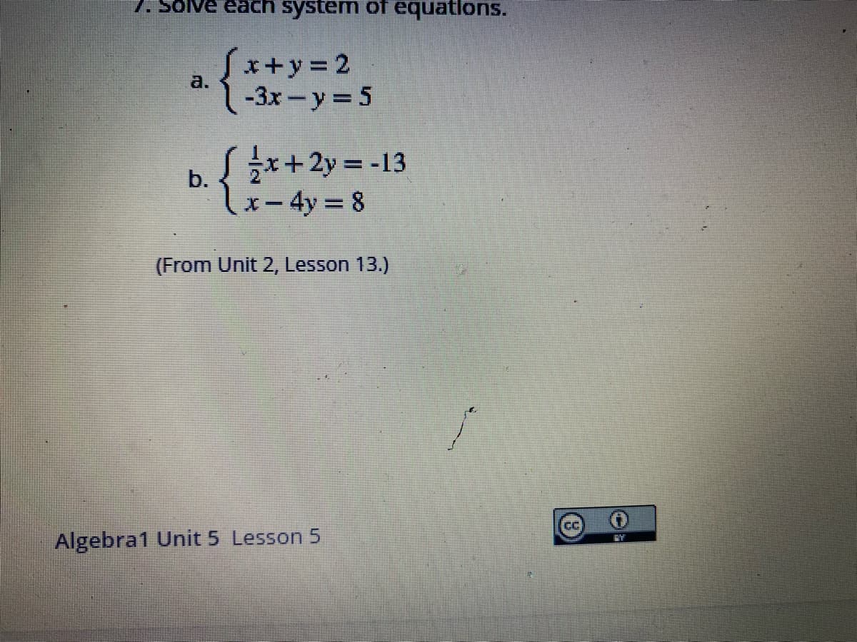 7. Solve each system of equations.
Sx+y%3D2
1-3x-y 5
a.
b. { $*+2y = -13
lx-4y= 8
(From Unit 2, Lesson 13.)
CC
Algebra1 Unit 5 Lesson 5
