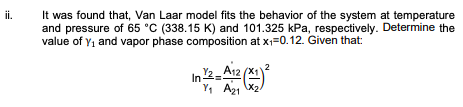 It was found that, Van Laar model fits the behavior of the system at temperature
and pressure of 65 °C (338.15 K) and 101.325 kPa, respectively. Determine the
value of Y1 and vapor phase composition at x=0.12. Given that:
ii.
Y1 A21 X2
