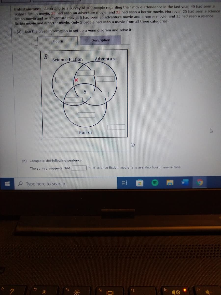 Entertainment According to a survey of 100 people regarding their movie attendance in the last year, 40 had seen a
science fiction movie, 35 had seen an adventure movie, and 25 had seen a horror movie. Moreover, 25 had seen a science
fiction movie and an adventure movie, 5 had seen an adventure movie and a horror movie, and 15 had seen a science
fiction movie and a horror movje. Only 5 people had seen a movie from all three categories.
(a) Use the given information to set up a Venn diagram and solve it.
Figure
Description
S
Science Fiction
Adventure
Horror
(b) Complete the following sentence:
The survey suggests that
% of science fiction movie fans are also horror movie fans.
P Type here to search
f4
f5
f6
f7
