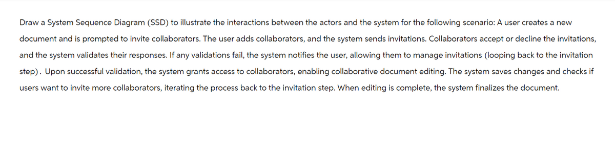 Draw a System Sequence Diagram (SSD) to illustrate the interactions between the actors and the system for the following scenario: A user creates a new
document and is prompted to invite collaborators. The user adds collaborators, and the system sends invitations. Collaborators accept or decline the invitations,
and the system validates their responses. If any validations fail, the system notifies the user, allowing them to manage invitations (looping back to the invitation
step). Upon successful validation, the system grants access to collaborators, enabling collaborative document editing. The system saves changes and checks if
users want to invite more collaborators, iterating the process back to the invitation step. When editing is complete, the system finalizes the document.