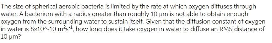 The size of spherical aerobic bacteria is limited by the rate at which oxygen diffuses through
water. A bacterium with a radius greater than roughly 10 µm is not able to obtain enough
oxygen from the surrounding water to sustain itself. Given that the diffusion constant of oxygen
in water is 8x10^-10 m²s-¹, how long does it take oxygen in water to diffuse an RMS distance of
10 µm?