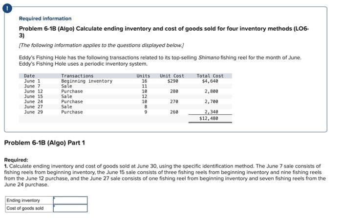 Required information
Problem 6-18 (Algo) Calculate ending inventory and cost of goods sold for four inventory methods (LO6-
3)
[The following information applies to the questions displayed below.]
Eddy's Fishing Hole has the following transactions related to its top-selling Shimano fishing reel for the month of June.
Eddy's Fishing Hole uses a periodic inventory system.
Date
June 1
June 7
June 12
June 15
June 24
June 27
June 29
Transactions
Beginning inventory
Sale
Purchase
Sale
Purchase
Sale
Purchase
Problem 6-1B (Algo) Part 1
Ending inventory
Cost of goods sold
Units
16
11
10
12
10
10 005
8
9
Unit Cost
$290
280
270
260
Total Cost
$4,640
2,800
2,700
2,340
$12,480
Required:
1. Calculate ending inventory and cost of goods sold at June 30, using the specific identification method. The June 7 sale consists of
fishing reels from beginning inventory, the June 15 sale consists of three fishing reels from beginning inventory and nine fishing reels
from the June 12 purchase, and the June 27 sale consists of one fishing reel from beginning inventory and seven fishing reels from the
June 24 purchase.