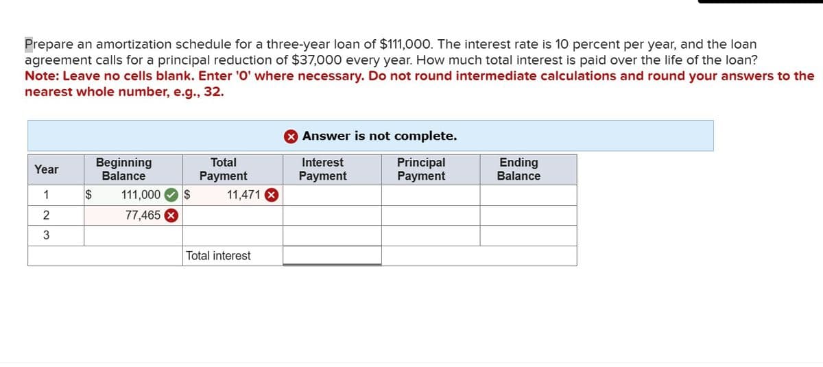 Prepare an amortization schedule for a three-year loan of $111,000. The interest rate is 10 percent per year, and the loan
agreement calls for a principal reduction of $37,000 every year. How much total interest is paid over the life of the loan?
Note: Leave no cells blank. Enter '0' where necessary. Do not round intermediate calculations and round your answers to the
nearest whole number, e.g., 32.
Year
1
2
3
$
Beginning
Balance
111,000 $
77,465 X
Total
Payment
11,471 X
Total interest
X Answer is not complete.
Interest
Principal
Payment
Payment
Ending
Balance