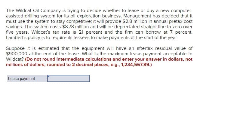 The Wildcat Oil Company is trying to decide whether to lease or buy a new computer-
assisted drilling system for its oil exploration business. Management has decided that it
must use the system to stay competitive; it will provide $2.8 million in annual pretax cost
savings. The system costs $8.78 million and will be depreciated straight-line to zero over
five years. Wildcat's tax rate is 21 percent and the firm can borrow at 7 percent.
Lambert's policy is to require its lessees to make payments at the start of the year.
Suppose it is estimated that the equipment will have an aftertax residual value of
$900,000 at the end of the lease. What is the maximum lease payment acceptable to
Wildcat? (Do not round intermediate calculations and enter your answer in dollars, not
millions of dollars, rounded to 2 decimal places, e.g., 1,234,567.89.)
Lease payment