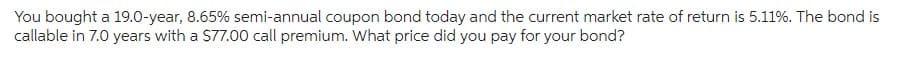 You bought a 19.0-year, 8.65% semi-annual coupon bond today and the current market rate of return is 5.11%. The bond is
callable in 7.0 years with a $77.00 call premium. What price did you pay for your bond?