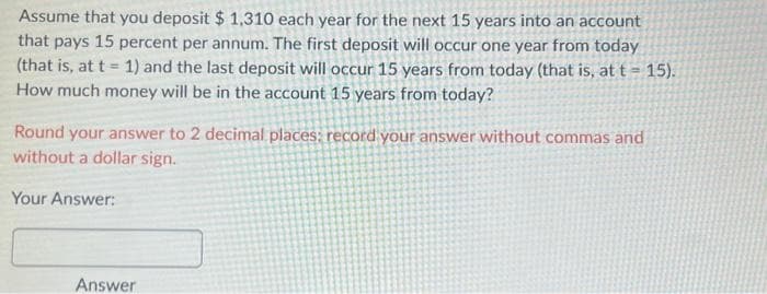 Assume that you deposit $ 1,310 each year for the next 15 years into an account
that pays 15 percent per annum. The first deposit will occur one year from today
(that is, at t= 1) and the last deposit will occur 15 years from today (that is, at t= 15).
How much money will be in the account 15 years from today?
Round your answer to 2 decimal places: record your answer without commas and
without a dollar sign.
Your Answer:
Answer