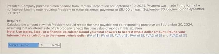 President Company purchased merchandise from Captain Corporation on September 30, 2024. Payment was made in the form of a
noninterest-bearing note requiring President to make six annual payments of $5,400 on each September 30, beginning on September
30, 2027.
Required:
Calculate the amount at which President should record the note payable and corresponding purchase on September 30, 2024,
assuming that an interest rate of 9% properly reflects the time value of money in this situation.
Note: Use tables, Excel, or a financial calculator. Round your final answers to nearest whole dollar amount. Round your
intermediate calculations to the nearest whole dollar. (FV of $1. PV of $1. EVA of $1. PVA of $1. EVAD of $1 and PVAD of $1)
Amount recorded
S
24.224