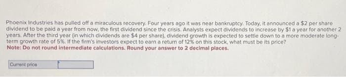 Phoenix Industries has pulled off a miraculous recovery. Four years ago it was near bankruptcy. Today, it announced a $2 per share
dividend to be paid a year from now, the first dividend since the crisis. Analysts expect dividends to increase by $1 a year for another 2
years. After the third year (in which dividends are $4 per share), dividend growth is expected to settle down to a more moderate long-
term growth rate of 5%. If the firm's investors expect to earn a return of 12% on this stock, what must be its price?
Note: Do not round intermediate calculations. Round your answer to 2 decimal places.
Current price