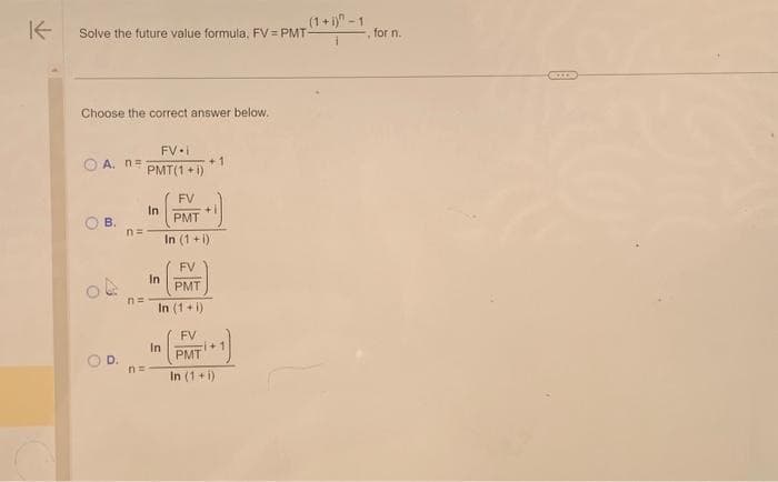 K
Solve the future value formula, FV=PMT-
Choose the correct answer below.
A. n=
B.
n=
n=
FV i
PMT(1 + i)
In
n=
In
FV
PMT
In (1+i)
In
+1
FV
PMT
In (1+i)
+
FV
PMT
In (1+i)
(1+i)-1
+
for n.