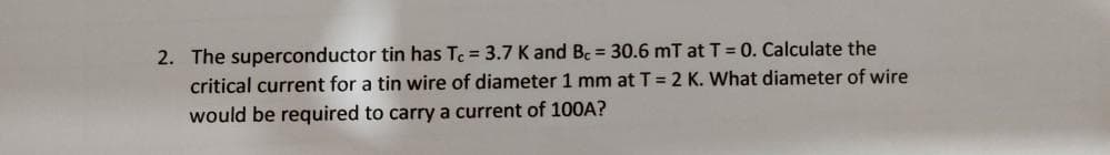 2. The superconductor tin has Tc = 3.7 K and Bc = 30.6 mT at T = 0. Calculate the
critical current for a tin wire of diameter 1 mm at T = 2 K. What diameter of wire
would be required to carry a current of 100A?