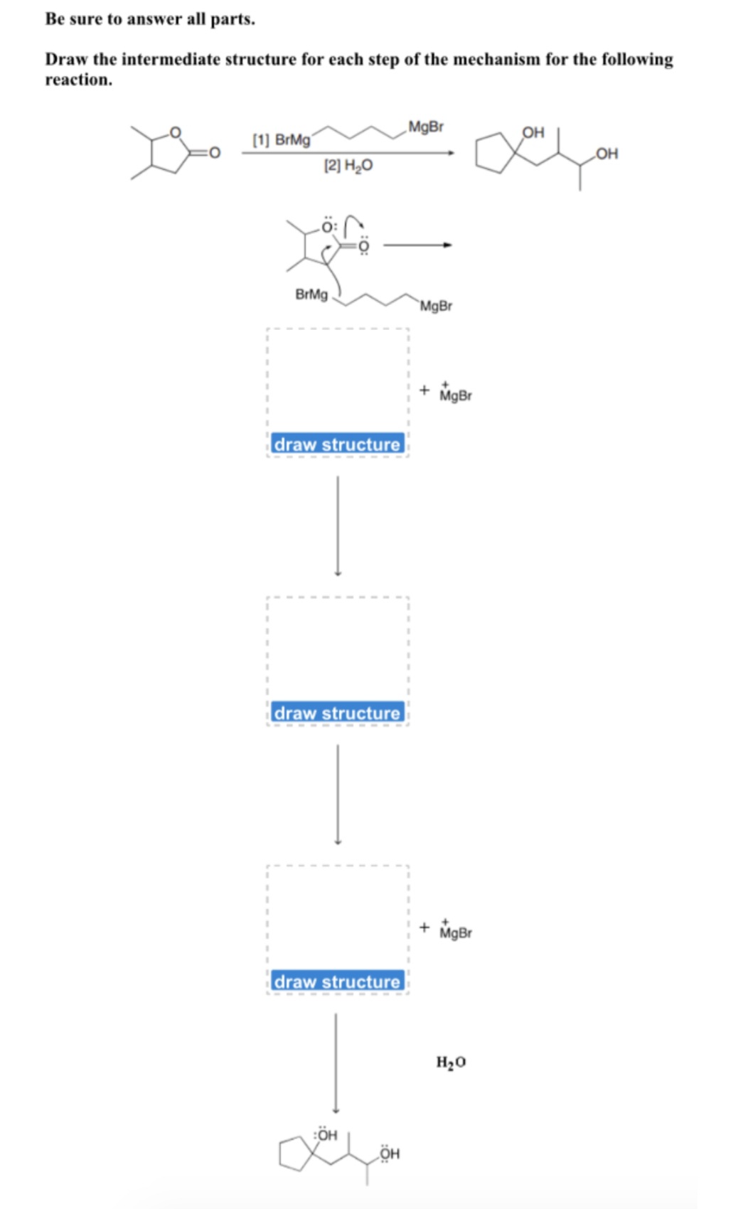 Be sure to answer all parts.
Draw the intermediate structure for each step of the mechanism for the following
reaction.
MgBr
он
(1) BrMg
LOH
(2) H20
BrMg
`MgBr
+ MgBr
draw structure
draw structure
MgBr
draw structure
H20
:ÖH
ÖH
