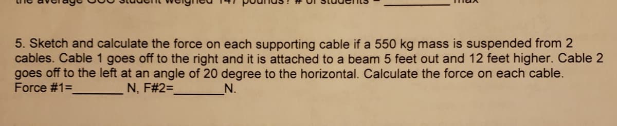 5. Sketch and calculate the force on each supporting cable if a 550 kg mass is suspended from 2
cables. Cable 1 goes off to the right and it is attached to a beam 5 feet out and 12 feet higher. Cable 2
goes off to the left at an angle of 20 degree to the horizontal. Calculate the force on each cable.
Force #1=
N, F#2=
N.
