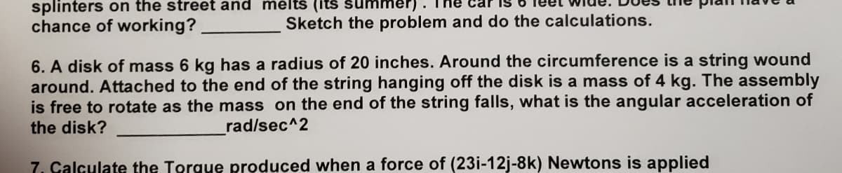 splinters on the street and mélts (its summer).
chance of working?
Sketch the problem and do the calculations.
6. A disk of mass 6 kg has a radius of 20 inches. Around the circumference is a string wound
around. Attached to the end of the string hanging off the disk is a mass of 4 kg. The assembly
is free to rotate as the mass on the end of the string falls, what is the angular acceleration of
the disk?
rad/sec^2
7. Calculate the Torgue produced when a force of (23i-12j-8k) Newtons is applied
