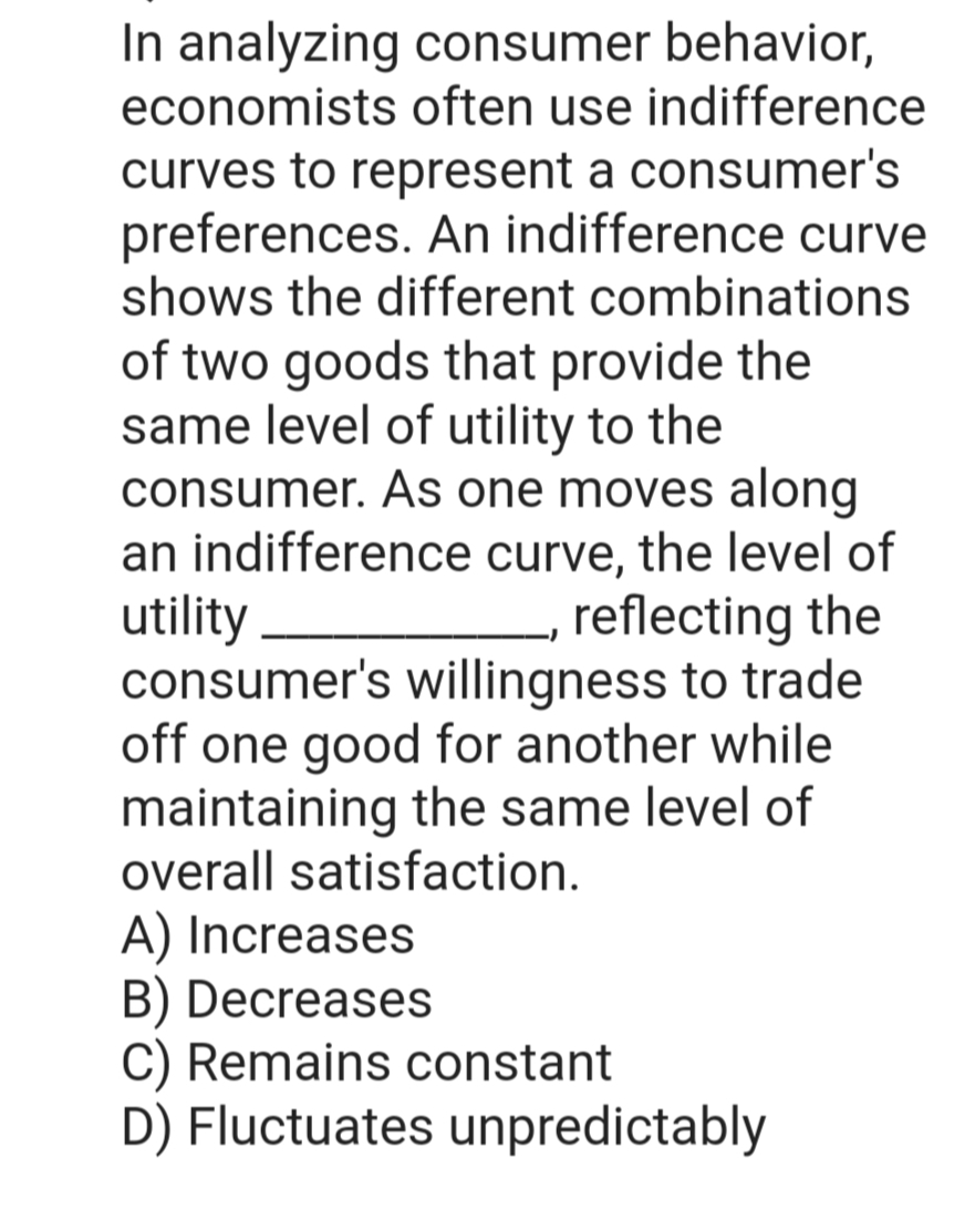 In analyzing consumer behavior,
economists often use indifference
curves to represent a consumer's
preferences. An indifference curve
shows the different combinations
of two goods that provide the
same level of utility to the
consumer. As one moves along
an indifference curve, the level of
utility
reflecting the
consumer's willingness to trade
off one good for another while
maintaining the same level of
overall satisfaction.
A) Increases
B) Decreases
C) Remains constant
D) Fluctuates unpredictably