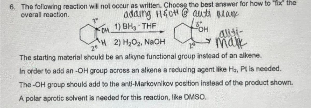 6. The following reaction will not occur as written. Choose the best answer for how to "fix the
overall reaction.
adaing H&DH@auti many
3"
31
tom
FOH
-DH 1) BH3 THF
OH
H2) H₂O2, NaOH
2⁰
у таж
The starting material should be an alkyne functional group instead of an alkene.
In order to add an -OH group across an alkene a reducing agent like H₂, Pt is needed.
The-OH group should add to the anti-Markovnikov position instead of the product shown.
A polar aprotic solvent is needed for this reaction, like DMSO.
ausi-