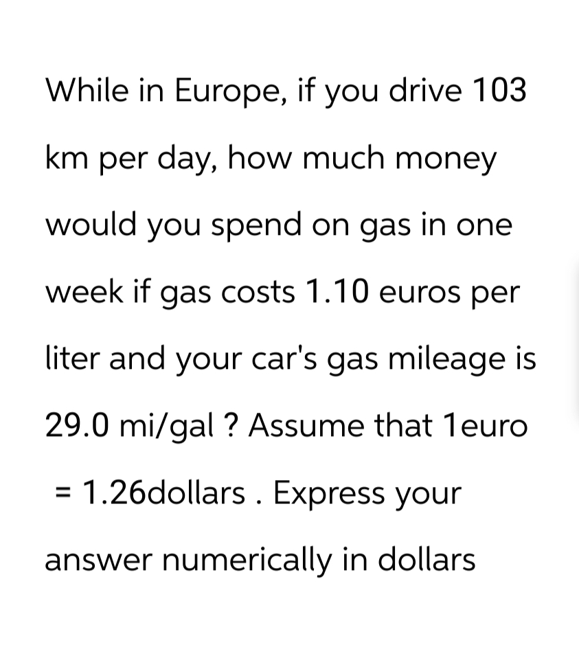 While in Europe, if you drive 103
km per day, how much money
would you spend on gas in one
week if gas costs 1.10 euros per
liter and your car's gas mileage is
29.0 mi/gal ? Assume that 1euro
= 1.26dollars. Express your
answer numerically in dollars