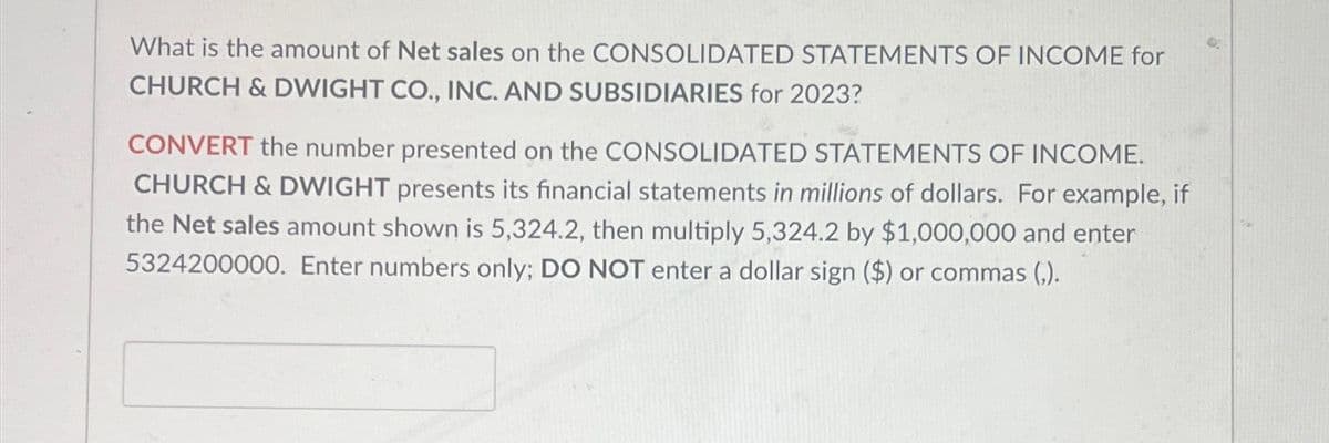 What is the amount of Net sales on the CONSOLIDATED STATEMENTS OF INCOME for
CHURCH & DWIGHT CO., INC. AND SUBSIDIARIES for 2023?
CONVERT the number presented on the CONSOLIDATED STATEMENTS OF INCOME.
CHURCH & DWIGHT presents its financial statements in millions of dollars. For example, if
the Net sales amount shown is 5,324.2, then multiply 5,324.2 by $1,000,000 and enter
5324200000. Enter numbers only; DO NOT enter a dollar sign ($) or commas (,).