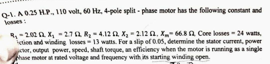 Q-1. A 0.25 H.P., 110 volt, 60 Hz, 4-pole split - phase motor has the following constant and
losses:
R₁ = 2.02 S2, X₁ = 2.7 S2, R₂ = 4.12 S2, X₂ = 2.12 2., Xm- 66.8 , Core losses = 24 watts,
iction and winding losses = 13 watts. For a slip of 0.05, determine the stator current, power
ctor, output power, speed, shaft torque, an efficiency when the motor is running as a single
phase motor at rated voltage and frequency with its starting winding open.