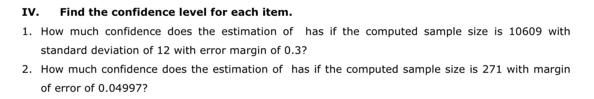 IV.
Find the confidence level for each item.
1. How much confidence does the estimation of has if the computed sample size is 10609 with
standard deviation of 12 with error margin of 0.3?
2. How much confidence does the estimation of has if the computed sample size is 271 with margin
of error of 0.04997?
