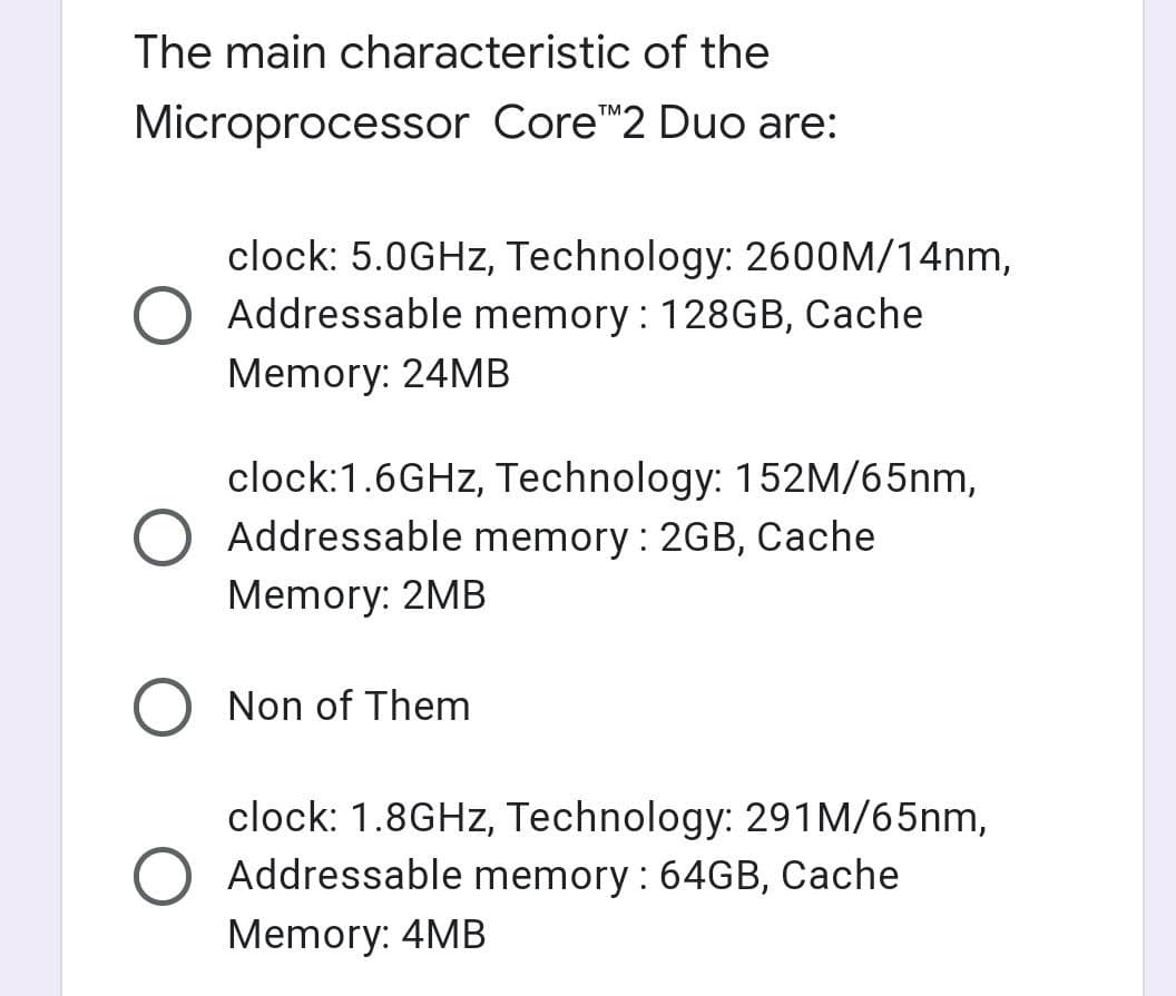 The main characteristic of the
Microprocessor Core"2 Duo are:
clock: 5.0GHZ, Technology: 2600M/14nm,
O Addressable memory : 128GB, Cache
Memory: 24MB
clock:1.6GHZ, Technology: 152M/65nm,
Addressable memory : 2GB, Cache
Memory: 2MB
Non of Them
clock: 1.8GHZ, Technology: 291M/65nm,
Addressable memory : 64GB, Cache
Memory: 4MB
