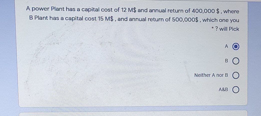 A power Plant has a capital cost of 12 M$ and annual return of 400,000 $, where
B Plant has a capital cost 15 M$, and annual return of 500,000$, which one you
? will Pick
A
Neither A nor B
A&B
