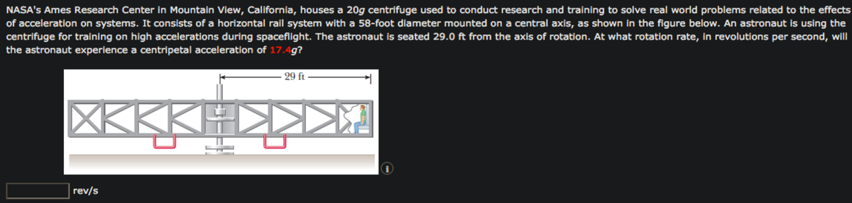 NASA's Ames Research Center in Mountain View, California, houses a 20g centrifuge used to conduct research and training to solve real world problems related to the effects
of acceleration on systems. It consists of a horizontal rail system with a 58-foot diameter mounted on a central axis, as shown in the figure below. An astronaut is using the
centrifuge for training on high accelerations during spaceflight. The astronaut is seated 29.0 ft from the axis of rotation. At what rotation rate, in revolutions per second, will
the astronaut experience a centripetal acceleration of 17.4g?
29 ft
XKKKI
rev/s
