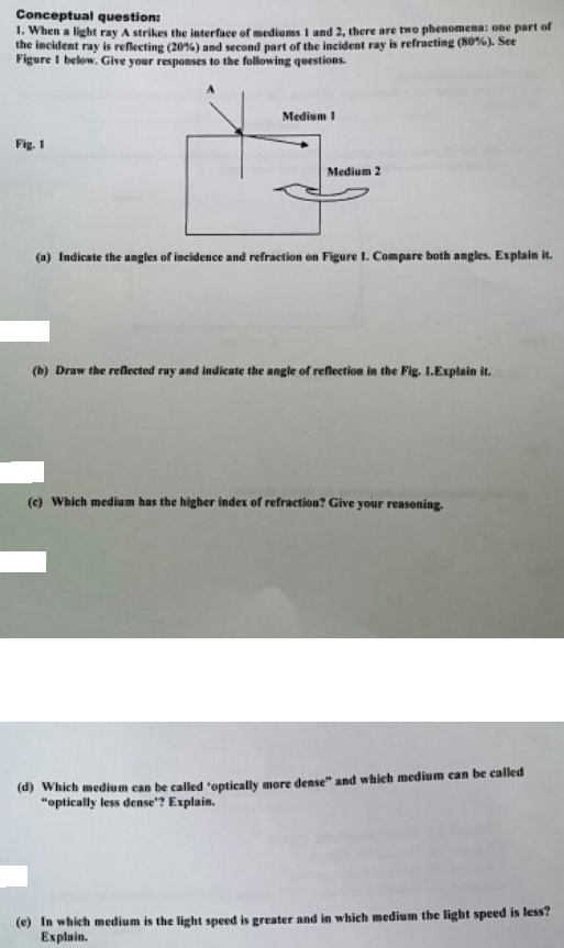 Conceptual question:
1. When a light ray A strikes the interface of mediums I and 2, there are two phenomena: one part of
the incident ray is reflecting (20%) and second part of the incident ray is refracting (80%). See
Figure I below. Give your responses to the following questions.
Medium I
Fig. 1
Medium 2
(a) Indicate the angles of incidence and refraction on Figure 1. Compare both angles. Explain it.
(b) Draw the reflected ray and indicate the angle of reflection in the Fig. 1.Explain it.
(c) Which medium has the higher index of refraction? Give your reasoning.
(d) Which medium can be called 'optically more dense" and which medium can be called
"optically less dense"? Explain.
(e) In which medium is the light speed is greater and in which medium the light speed is less?
Explain.
