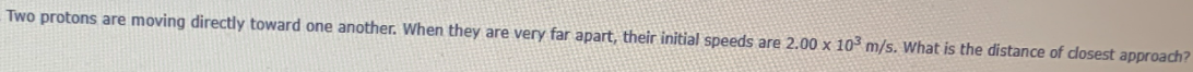 Two protons are moving directly toward one another. When they are very far apart, their initial speeds are 2.00 x 10 m/s. What is the distance of dosest approach?
