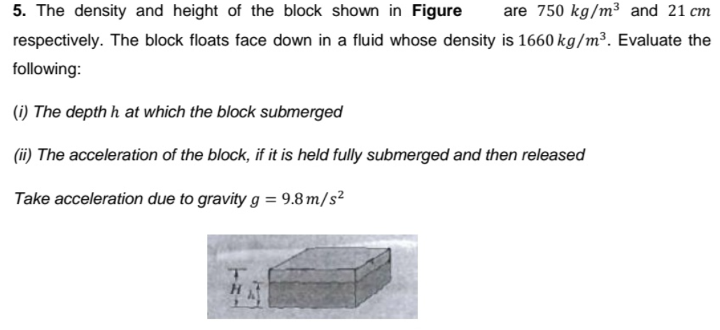 5. The density and height of the block shown in Figure
are 750 kg/m³ and 21 cm
respectively. The block floats face down in a fluid whose density is 1660 kg/m³. Evaluate the
following:
(i) The depth h at which the block submerged
(ii) The acceleration of the block, if it is held fully submerged and then released
Take acceleration due to gravity g = 9.8 m/s²
