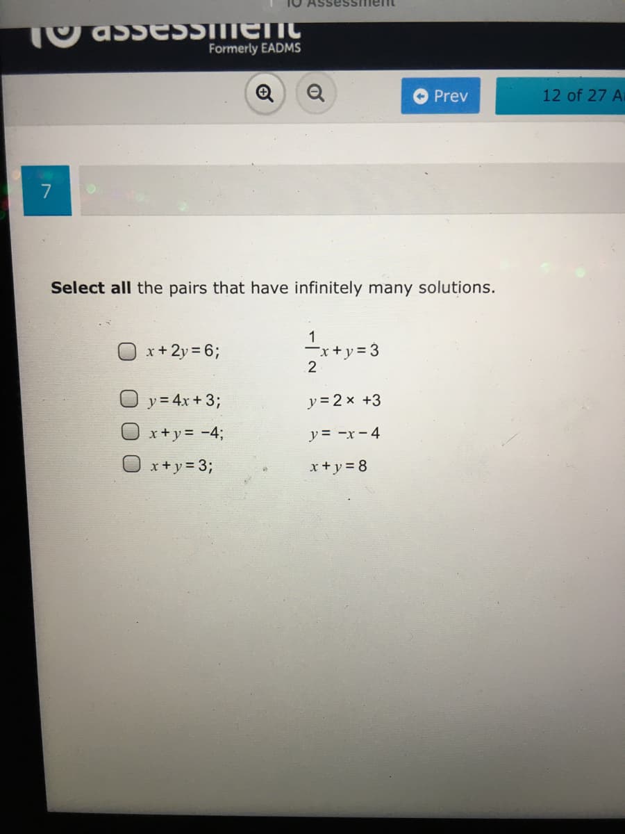 SessimeIC
Formerly EADMS
Q
Prev
12 of 27 A
7
Select all the pairs that have infinitely many solutions.
O x+2y = 6;
1
-x+y = 3
2
y = 4x + 3;
y = 2 x +3
x+y= -%3;
y = -x - 4
x+ y = 3;
x + y = 8
