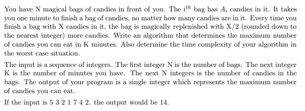 You have N magical bags of candies in front of you. The ith bag has A; candies in it. It takes
you one minute to finish a bag of candies, no matter how many candies are in it. Every time you
finish a bag with X candies in it, the bag is magically replenished with X/2 (rounded down to
the nearest integer) more candies. Write an algorithm that determines the maximum number
of candies you can eat in K minutes. Also determine the time complexity of your algorithm in
the worst case situation.
The input is a sequence of integers. The first integer N is the number of bags. The next integer
K is the number of minutes you have. The next N integers is the number of candies in the
bags. The output of your program is a single integer which represents the maximum number
of candies you can eat.
If the input is 5 3 217 4 2. the output would be 14.
