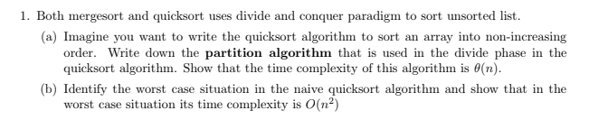 1. Both mergesort and quicksort uses divide and conquer paradigm to sort unsorted list.
(a) Imagine you want to write the quicksort algorithm to sort an array into non-increasing
order. Write down the partition algorithm that is used in the divide phase in the
quicksort algorithm. Show that the time complexity of this algorithm is 0(n).
(b) Identify the worst case situation in the naive quicksort algorithm and show that in the
worst case situation its time complexity is O(n2)
