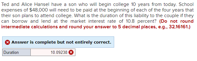 Ted and Alice Hansel have a son who will begin college 10 years from today. School
expenses of $48,000 will need to be paid at the beginning of each of the four years that
their son plans to attend college. What is the duration of this liability to the couple if they
can borrow and lend at the market interest rate of 10.8 percent? (Do not round
intermediate calculations and round your answer to 5 decimal places, e.g., 32.16161.)
Answer is complete but not entirely correct.
10.09238
Duration