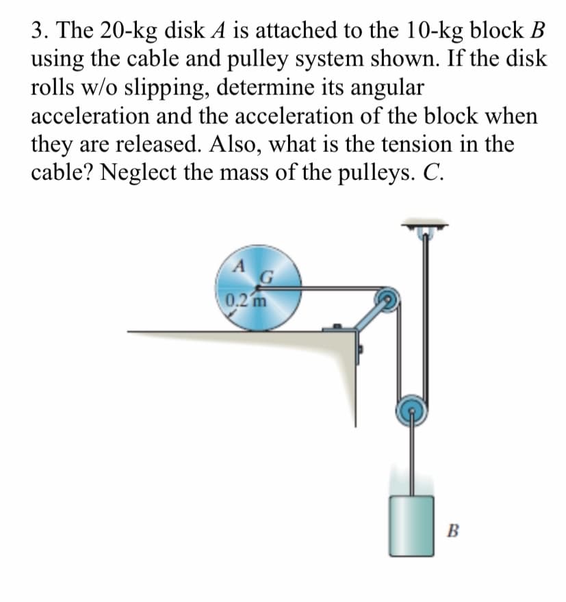 3. The 20-kg disk A is attached to the 10-kg block B
using the cable and pulley system shown. If the disk
rolls w/o slipping, determine its angular
acceleration and the acceleration of the block when
they are released. Also, what is the tension in the
cable? Neglect the mass of the pulleys. C.
A
G
0.2 m
B