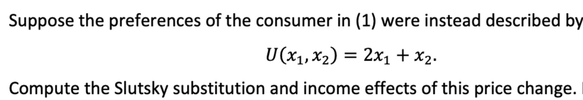 Suppose the preferences of the consumer in (1) were instead described by
U(x₁, x₂) = 2x₁ + x₂.
Compute the Slutsky substitution and income effects of this price change.