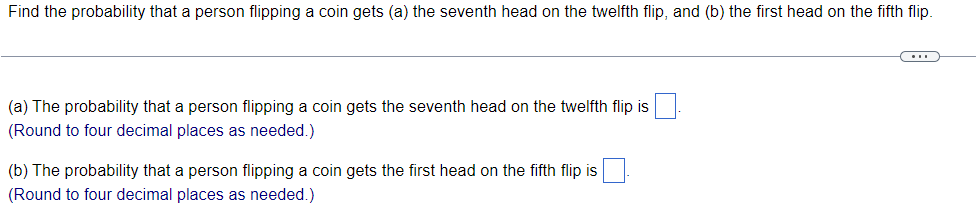 Find the probability that a person flipping a coin gets (a) the seventh head on the twelfth flip, and (b) the first head on the fifth flip.
(a) The probability that a person flipping a coin gets the seventh head on the twelfth flip is
(Round to four decimal places as needed.)
(b) The probability that a person flipping a coin gets the first head on the fifth flip is
(Round to four decimal places as needed.)
C